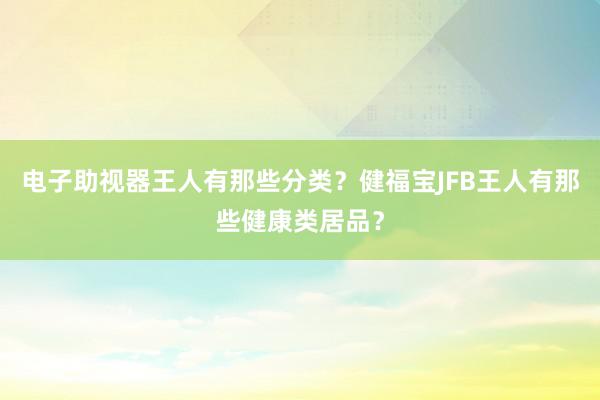 电子助视器王人有那些分类？健福宝JFB王人有那些健康类居品？