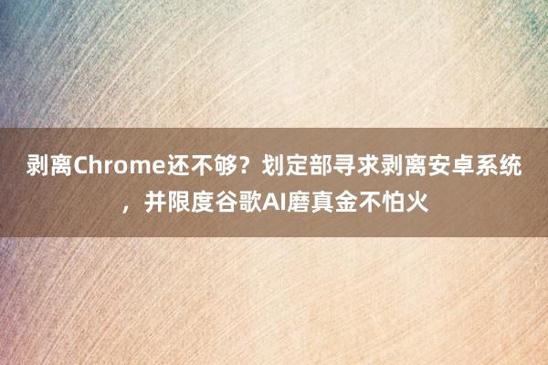 剥离Chrome还不够？划定部寻求剥离安卓系统，并限度谷歌AI磨真金不怕火