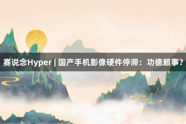 赛说念Hyper | 国产手机影像硬件停滞：功德赖事？