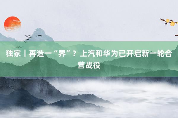 独家｜再造一“界”？上汽和华为已开启新一轮合营战役