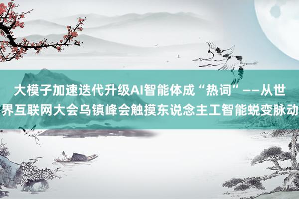 大模子加速迭代升级AI智能体成“热词”——从世界互联网大会乌镇峰会触摸东说念主工智能蜕变脉动