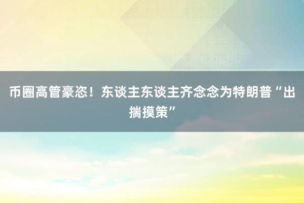 币圈高管豪恣！东谈主东谈主齐念念为特朗普“出揣摸策”