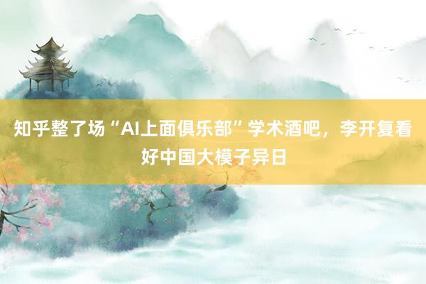 知乎整了场“AI上面俱乐部”学术酒吧，李开复看好中国大模子异日