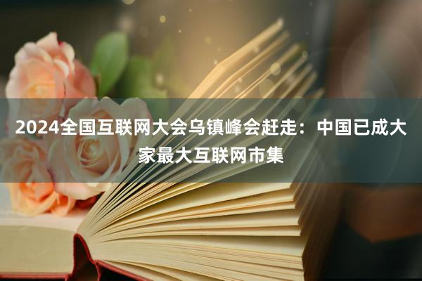 2024全国互联网大会乌镇峰会赶走：中国已成大家最大互联网市集