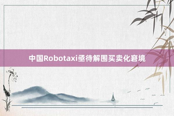 中国Robotaxi亟待解围买卖化窘境