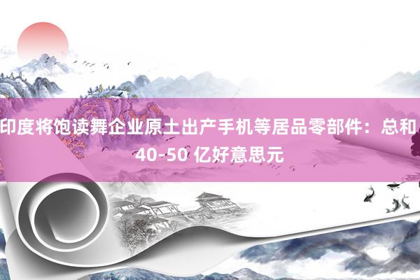 印度将饱读舞企业原土出产手机等居品零部件：总和 40-50 亿好意思元