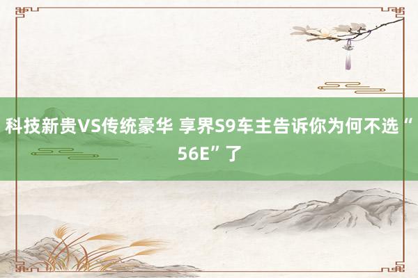 科技新贵VS传统豪华 享界S9车主告诉你为何不选“56E”了