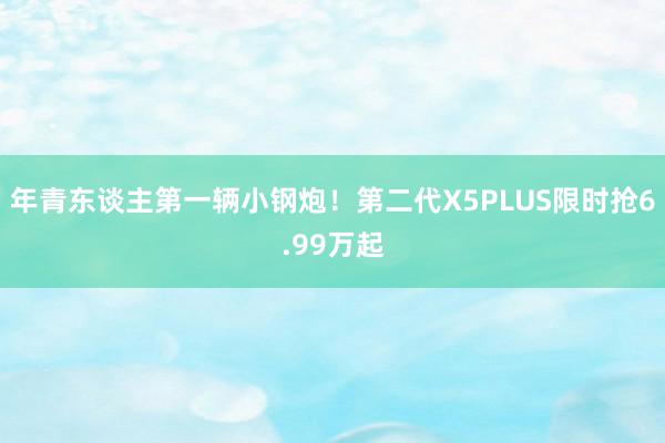 年青东谈主第一辆小钢炮！第二代X5PLUS限时抢6.99万起