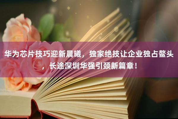 华为芯片技巧迎新晨曦，独家绝技让企业独占鳌头，长途深圳华强引颈新篇章！