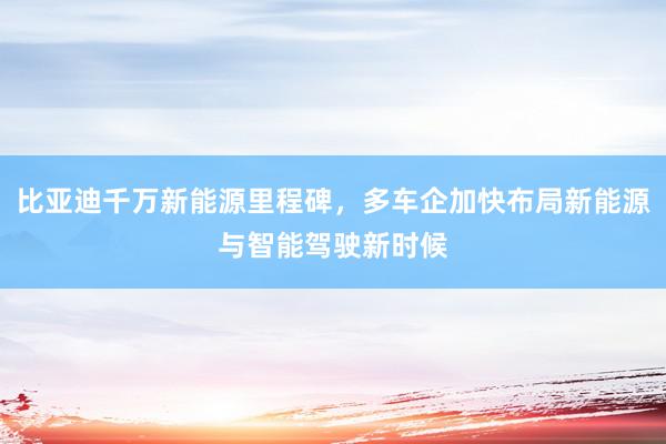 比亚迪千万新能源里程碑，多车企加快布局新能源与智能驾驶新时候