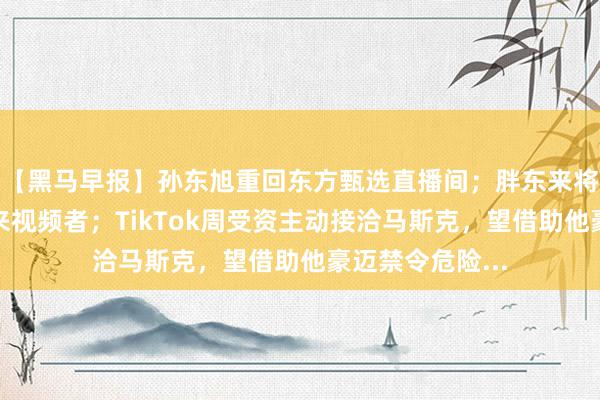 【黑马早报】孙东旭重回东方甄选直播间；胖东来将追责蜕变于东来视频者；TikTok周受资主动接洽马斯克，望借助他豪迈禁令危险...