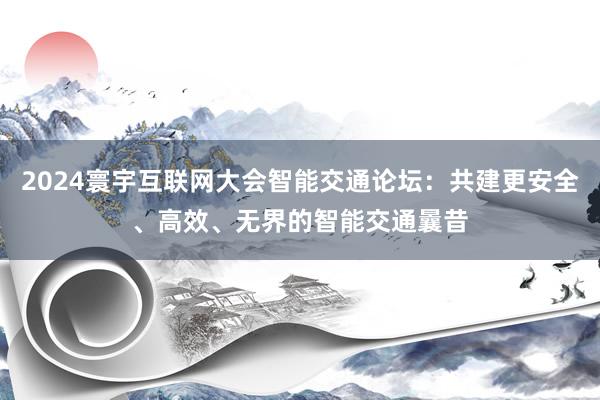 2024寰宇互联网大会智能交通论坛：共建更安全、高效、无界的智能交通曩昔