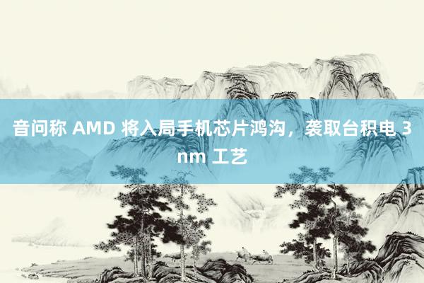 音问称 AMD 将入局手机芯片鸿沟，袭取台积电 3nm 工艺