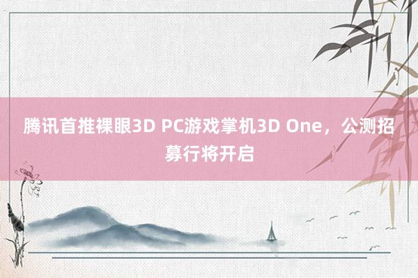 腾讯首推裸眼3D PC游戏掌机3D One，公测招募行将开启