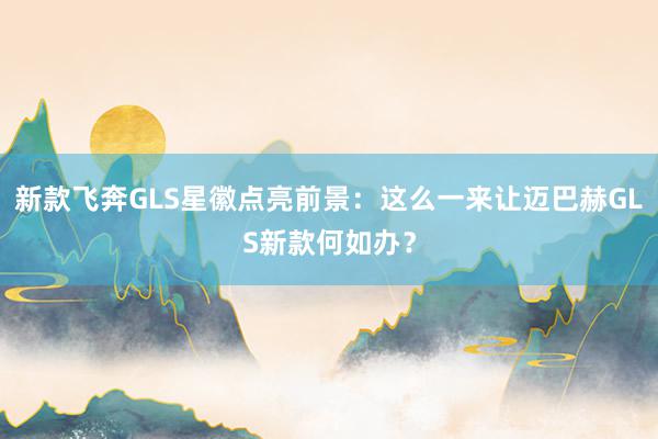 新款飞奔GLS星徽点亮前景：这么一来让迈巴赫GLS新款何如办？