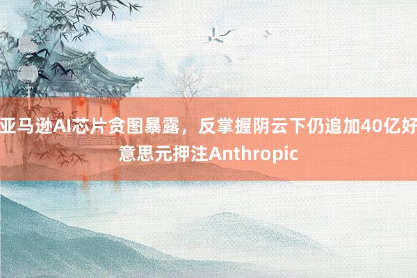 亚马逊AI芯片贪图暴露，反掌握阴云下仍追加40亿好意思元押注Anthropic