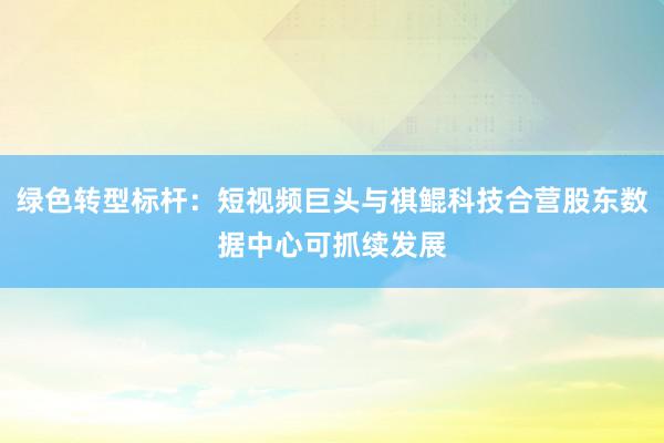 绿色转型标杆：短视频巨头与祺鲲科技合营股东数据中心可抓续发展