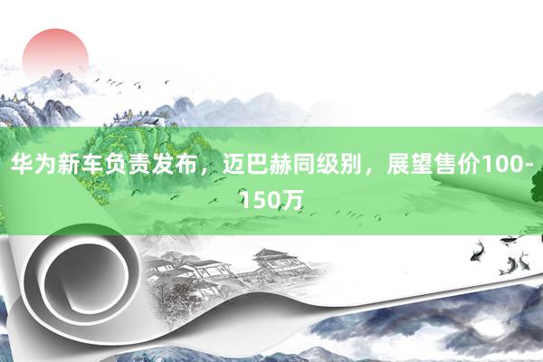 华为新车负责发布，迈巴赫同级别，展望售价100-150万