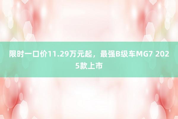 限时一口价11.29万元起，最强B级车MG7 2025款上市