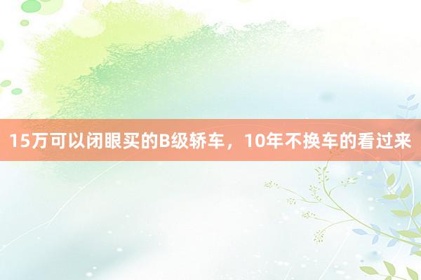 15万可以闭眼买的B级轿车，10年不换车的看过来