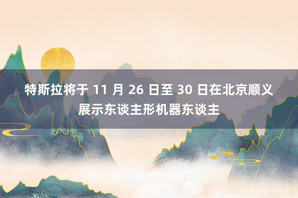 特斯拉将于 11 月 26 日至 30 日在北京顺义展示东谈主形机器东谈主