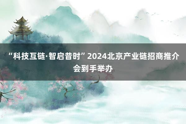 “科技互链·智启昔时”2024北京产业链招商推介会到手举办