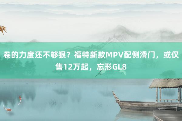 卷的力度还不够狠？福特新款MPV配侧滑门，或仅售12万起，忘形GL8