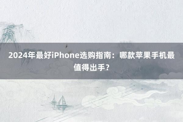 2024年最好iPhone选购指南：哪款苹果手机最值得出手？