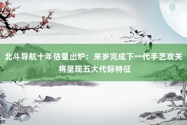 北斗导航十年估量出炉：来岁完成下一代手艺攻关 将呈现五大代际特征