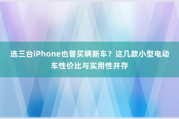 选三台iPhone也曾买辆新车？这几款小型电动车性价比与实用性并存