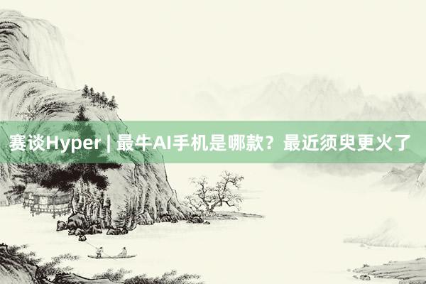 赛谈Hyper | 最牛AI手机是哪款？最近须臾更火了  