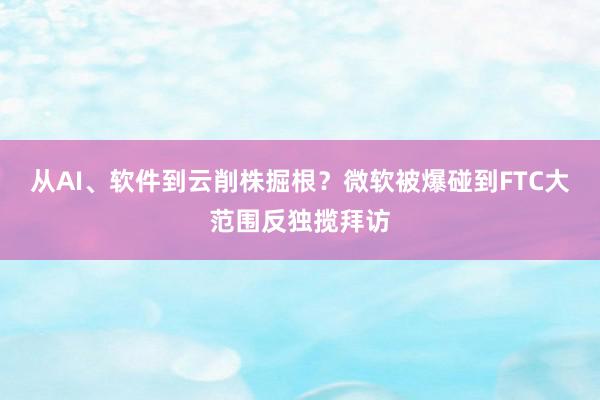 从AI、软件到云削株掘根？微软被爆碰到FTC大范围反独揽拜访