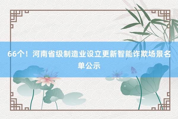 66个！河南省级制造业设立更新智能诈欺场景名单公示