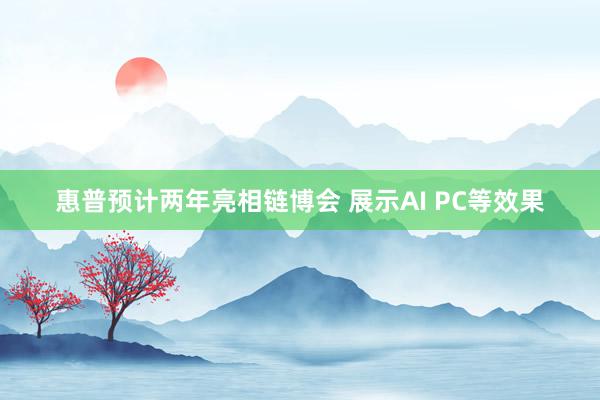 惠普预计两年亮相链博会 展示AI PC等效果