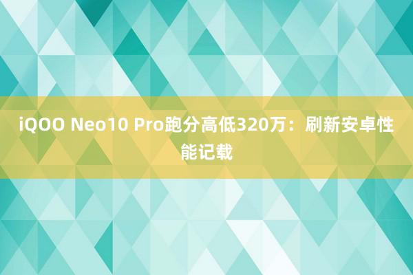 iQOO Neo10 Pro跑分高低320万：刷新安卓性能记载