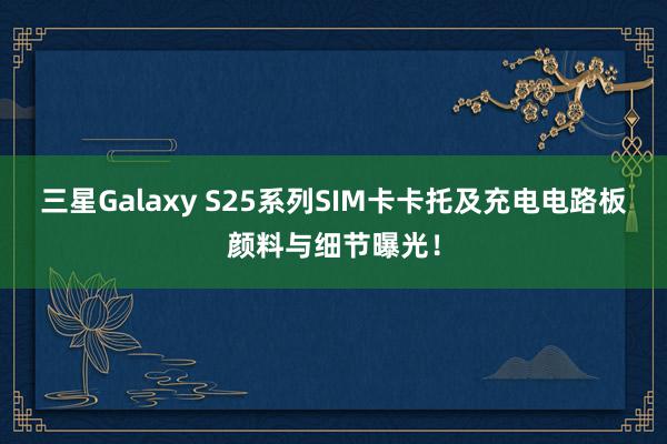 三星Galaxy S25系列SIM卡卡托及充电电路板颜料与细节曝光！