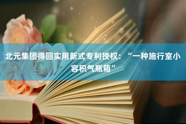 北元集团得回实用新式专利授权：“一种施行室小容积气瓶箱”