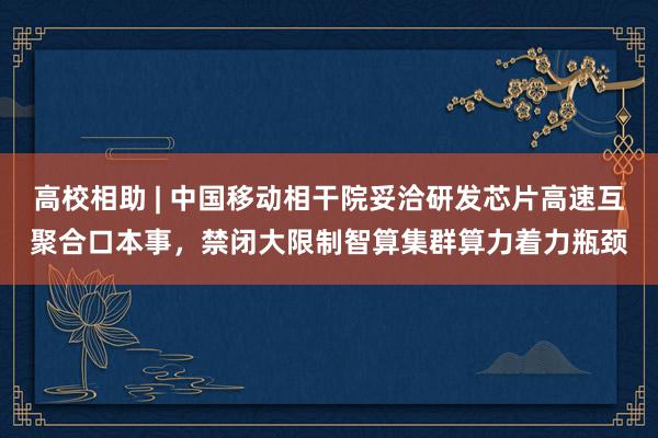 高校相助 | 中国移动相干院妥洽研发芯片高速互聚合口本事，禁闭大限制智算集群算力着力瓶颈