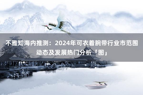 不雅知海内推测：2024年可衣着腕带行业市范围动态及发展热门分析「图」