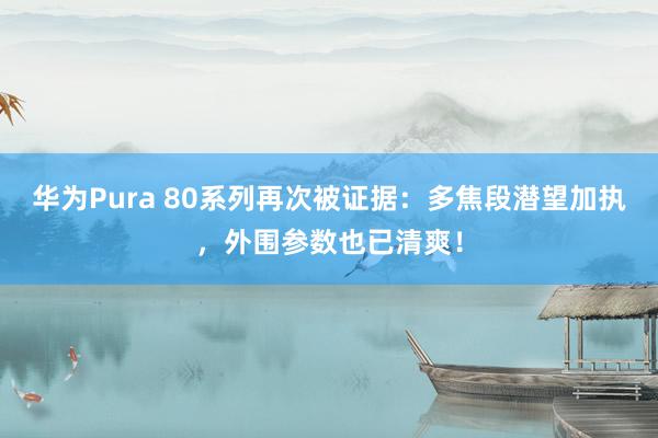 华为Pura 80系列再次被证据：多焦段潜望加执，外围参数也已清爽！