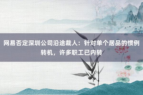 网易否定深圳公司沿途裁人：针对单个居品的惯例转机，许多职工已内转