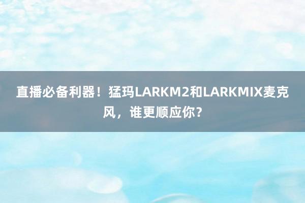 直播必备利器！猛玛LARKM2和LARKMIX麦克风，谁更顺应你？