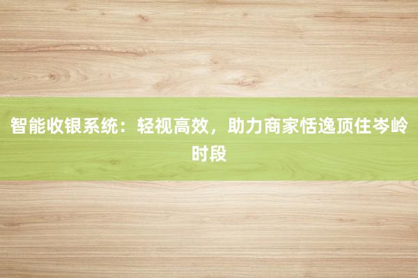 智能收银系统：轻视高效，助力商家恬逸顶住岑岭时段