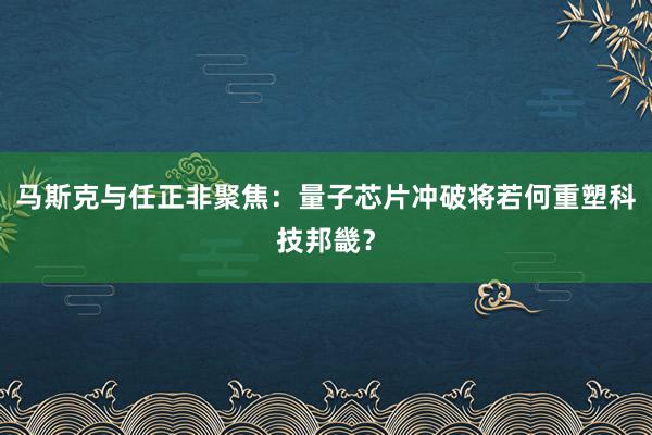 马斯克与任正非聚焦：量子芯片冲破将若何重塑科技邦畿？