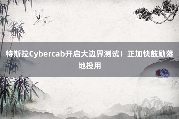 特斯拉Cybercab开启大边界测试！正加快鼓励落地投用