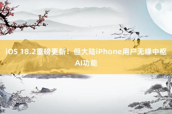 iOS 18.2重磅更新！但大陆iPhone用户无缘中枢AI功能