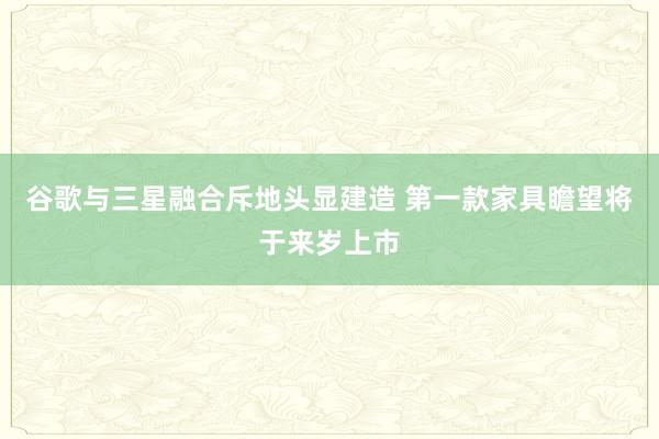 谷歌与三星融合斥地头显建造 第一款家具瞻望将于来岁上市