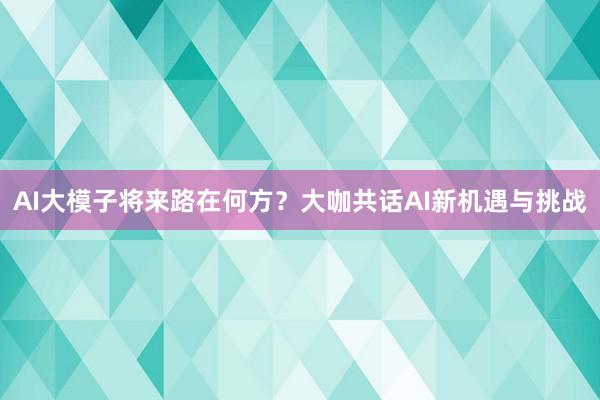 AI大模子将来路在何方？大咖共话AI新机遇与挑战