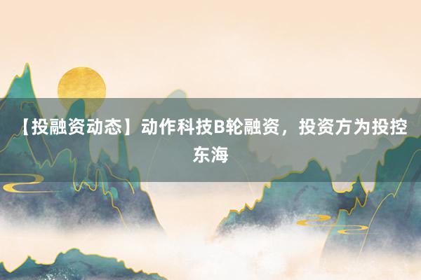 【投融资动态】动作科技B轮融资，投资方为投控东海