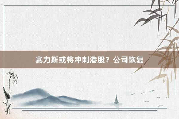 赛力斯或将冲刺港股？公司恢复